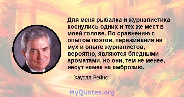 Для меня рыбалка и журналистика коснулись одних и тех же мест в моей голове. По сравнению с опытом поэтов, переживания на мух и опыте журналистов, вероятно, являются бледными ароматами, но они, тем не менее, несут намек 