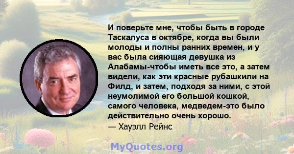 И поверьте мне, чтобы быть в городе Таскалуса в октябре, когда вы были молоды и полны ранних времен, и у вас была сияющая девушка из Алабамы-чтобы иметь все это, а затем видели, как эти красные рубашкили на Филд, и