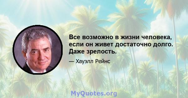 Все возможно в жизни человека, если он живет достаточно долго. Даже зрелость.