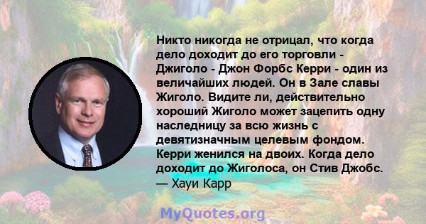 Никто никогда не отрицал, что когда дело доходит до его торговли - Джиголо - Джон Форбс Керри - один из величайших людей. Он в Зале славы Жиголо. Видите ли, действительно хороший Жиголо может зацепить одну наследницу за 