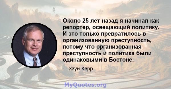 Около 25 лет назад я начинал как репортер, освещающий политику. И это только превратилось в организованную преступность, потому что организованная преступность и политика были одинаковыми в Бостоне.