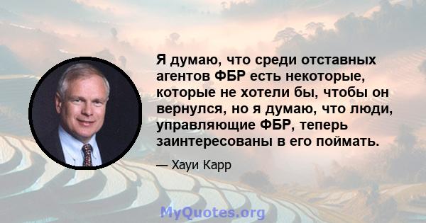 Я думаю, что среди отставных агентов ФБР есть некоторые, которые не хотели бы, чтобы он вернулся, но я думаю, что люди, управляющие ФБР, теперь заинтересованы в его поймать.