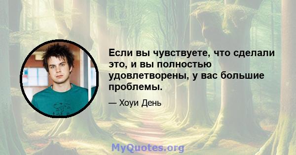 Если вы чувствуете, что сделали это, и вы полностью удовлетворены, у вас большие проблемы.