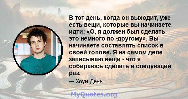 В тот день, когда он выходит, уже есть вещи, которые вы начинаете идти: «О, я должен был сделать это немного по -другому». Вы начинаете составлять список в своей голове. Я на самом деле записываю вещи - что я собираюсь