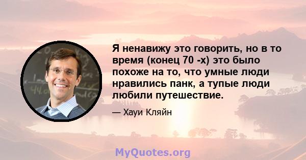 Я ненавижу это говорить, но в то время (конец 70 -х) это было похоже на то, что умные люди нравились панк, а тупые люди любили путешествие.