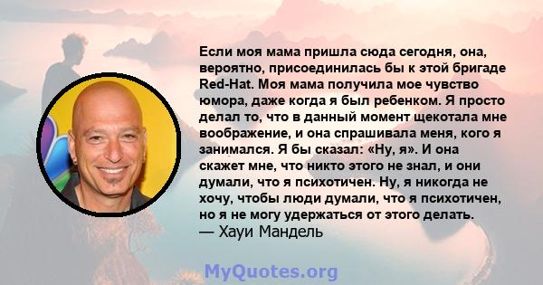 Если моя мама пришла сюда сегодня, она, вероятно, присоединилась бы к этой бригаде Red-Hat. Моя мама получила мое чувство юмора, даже когда я был ребенком. Я просто делал то, что в данный момент щекотала мне