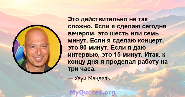 Это действительно не так сложно. Если я сделаю сегодня вечером, это шесть или семь минут. Если я сделаю концерт, это 90 минут. Если я даю интервью, это 15 минут. Итак, к концу дня я проделал работу на три часа.