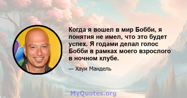 Когда я вошел в мир Бобби, я понятия не имел, что это будет успех. Я годами делал голос Бобби в рамках моего взрослого в ночном клубе.