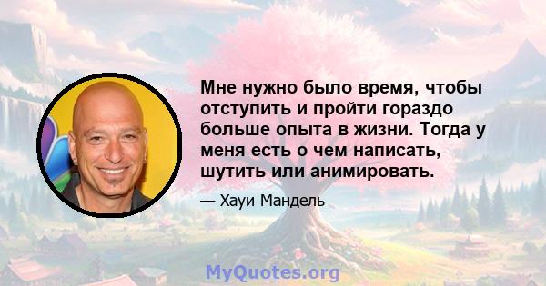 Мне нужно было время, чтобы отступить и пройти гораздо больше опыта в жизни. Тогда у меня есть о чем написать, шутить или анимировать.