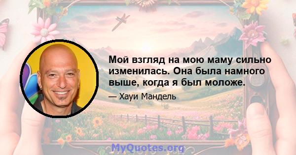 Мой взгляд на мою маму сильно изменилась. Она была намного выше, когда я был моложе.