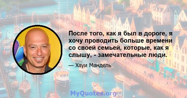 После того, как я был в дороге, я хочу проводить больше времени со своей семьей, которые, как я слышу, - замечательные люди.