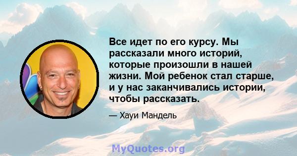 Все идет по его курсу. Мы рассказали много историй, которые произошли в нашей жизни. Мой ребенок стал старше, и у нас заканчивались истории, чтобы рассказать.