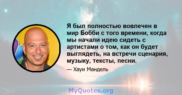 Я был полностью вовлечен в мир Бобби с того времени, когда мы начали идею сидеть с артистами о том, как он будет выглядеть, на встречи сценария, музыку, тексты, песни.