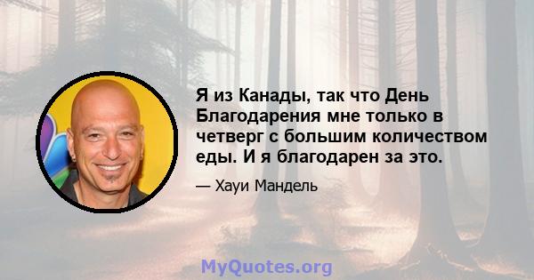 Я из Канады, так что День Благодарения мне только в четверг с большим количеством еды. И я благодарен за это.