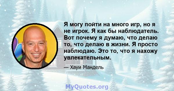 Я могу пойти на много игр, но я не игрок. Я как бы наблюдатель. Вот почему я думаю, что делаю то, что делаю в жизни. Я просто наблюдаю. Это то, что я нахожу увлекательным.