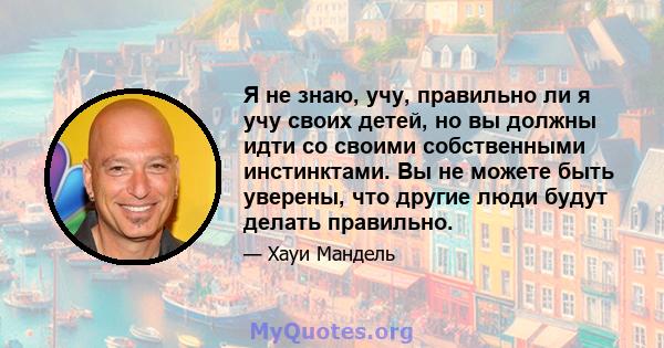 Я не знаю, учу, правильно ли я учу своих детей, но вы должны идти со своими собственными инстинктами. Вы не можете быть уверены, что другие люди будут делать правильно.