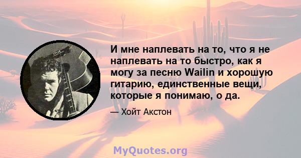 И мне наплевать на то, что я не наплевать на то быстро, как я могу за песню Wailin и хорошую гитарию, единственные вещи, которые я понимаю, о да.