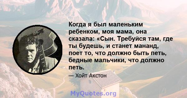 Когда я был маленьким ребенком, моя мама, она сказала: «Сын. Требуйся там, где ты будешь, и станет мананд, поет то, что должно быть петь, бедные мальчики, что должно петь.