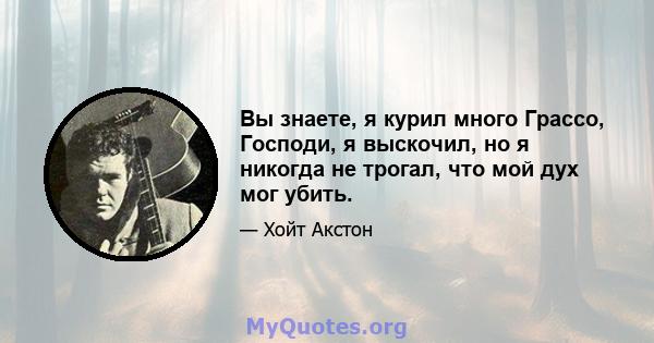 Вы знаете, я курил много Грассо, Господи, я выскочил, но я никогда не трогал, что мой дух мог убить.