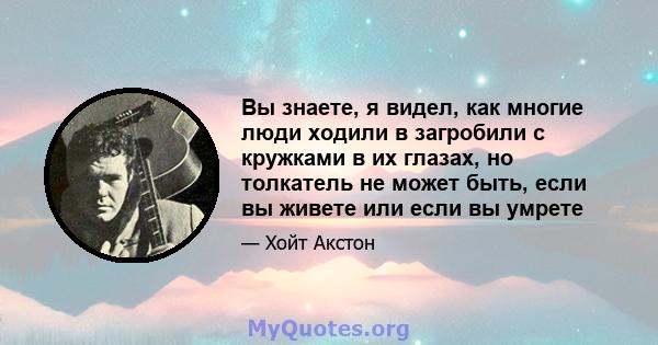 Вы знаете, я видел, как многие люди ходили в загробили с кружками в их глазах, но толкатель не может быть, если вы живете или если вы умрете