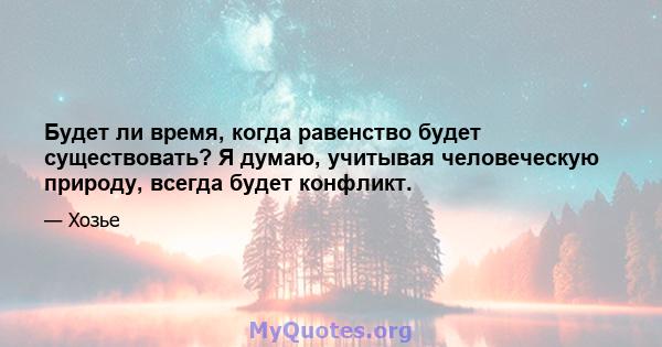 Будет ли время, когда равенство будет существовать? Я думаю, учитывая человеческую природу, всегда будет конфликт.