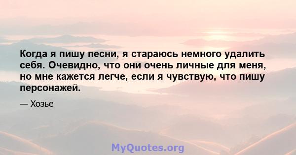 Когда я пишу песни, я стараюсь немного удалить себя. Очевидно, что они очень личные для меня, но мне кажется легче, если я чувствую, что пишу персонажей.