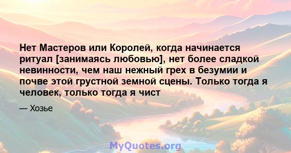 Нет Мастеров или Королей, когда начинается ритуал [занимаясь любовью], нет более сладкой невинности, чем наш нежный грех в безумии и почве этой грустной земной сцены. Только тогда я человек, только тогда я чист