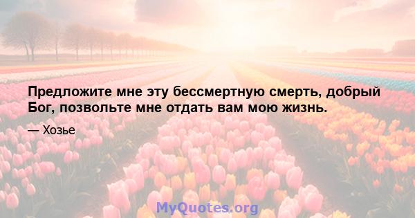 Предложите мне эту бессмертную смерть, добрый Бог, позвольте мне отдать вам мою жизнь.