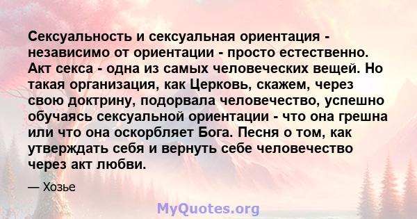 Сексуальность и сексуальная ориентация - независимо от ориентации - просто естественно. Акт секса - одна из самых человеческих вещей. Но такая организация, как Церковь, скажем, через свою доктрину, подорвала