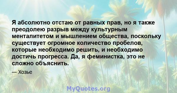 Я абсолютно отстаю от равных прав, но я также преодолею разрыв между культурным менталитетом и мышлением общества, поскольку существует огромное количество пробелов, которые необходимо решить, и необходимо достичь