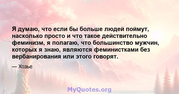 Я думаю, что если бы больше людей поймут, насколько просто и что такое действительно феминизм, я полагаю, что большинство мужчин, которых я знаю, являются феминистками без вербанирования или этого говорят.