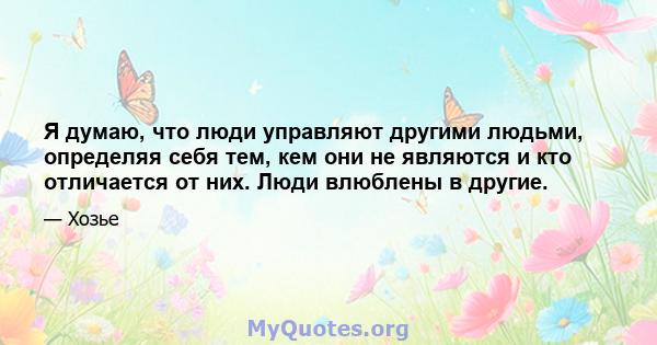 Я думаю, что люди управляют другими людьми, определяя себя тем, кем они не являются и кто отличается от них. Люди влюблены в другие.