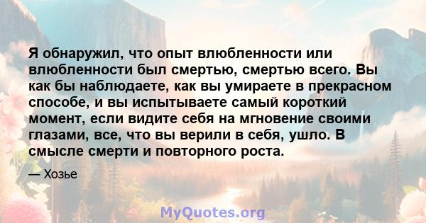 Я обнаружил, что опыт влюбленности или влюбленности был смертью, смертью всего. Вы как бы наблюдаете, как вы умираете в прекрасном способе, и вы испытываете самый короткий момент, если видите себя на мгновение своими