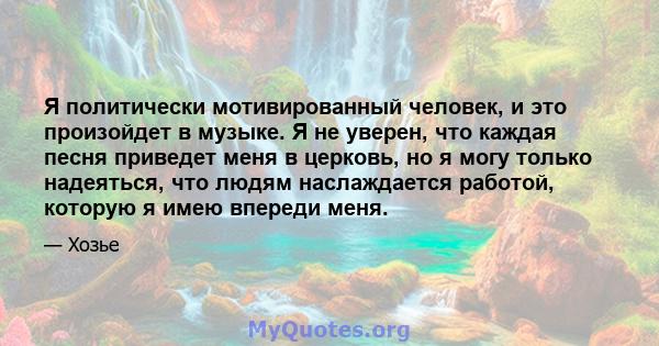 Я политически мотивированный человек, и это произойдет в музыке. Я не уверен, что каждая песня приведет меня в церковь, но я могу только надеяться, что людям наслаждается работой, которую я имею впереди меня.