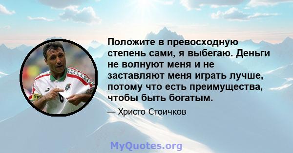 Положите в превосходную степень сами, я выбегаю. Деньги не волнуют меня и не заставляют меня играть лучше, потому что есть преимущества, чтобы быть богатым.