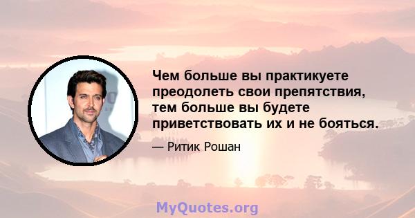 Чем больше вы практикуете преодолеть свои препятствия, тем больше вы будете приветствовать их и не бояться.