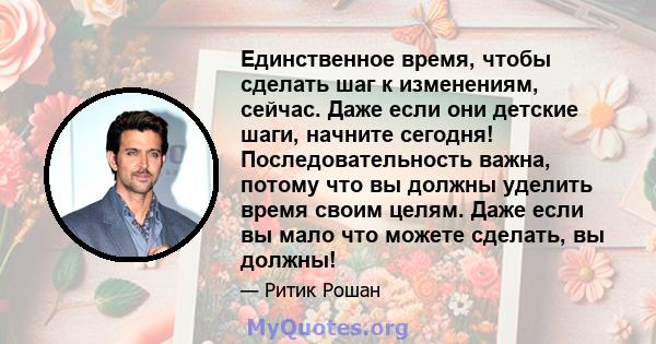 Единственное время, чтобы сделать шаг к изменениям, сейчас. Даже если они детские шаги, начните сегодня! Последовательность важна, потому что вы должны уделить время своим целям. Даже если вы мало что можете сделать, вы 