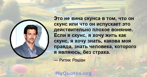 Это не вина скунса в том, что он скунс или что он испускает это действительно плохое воняние. Если я скунс, я хочу жить как скунс, я хочу знать, какова моя правда, знать человека, которого я являюсь, без страха.