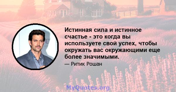 Истинная сила и истинное счастье - это когда вы используете свой успех, чтобы окружать вас окружающими еще более значимыми.