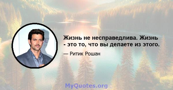 Жизнь не несправедлива. Жизнь - это то, что вы делаете из этого.