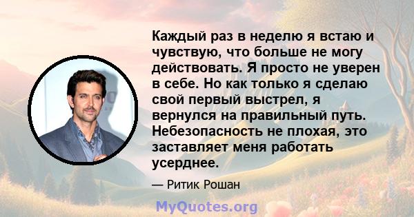 Каждый раз в неделю я встаю и чувствую, что больше не могу действовать. Я просто не уверен в себе. Но как только я сделаю свой первый выстрел, я вернулся на правильный путь. Небезопасность не плохая, это заставляет меня 