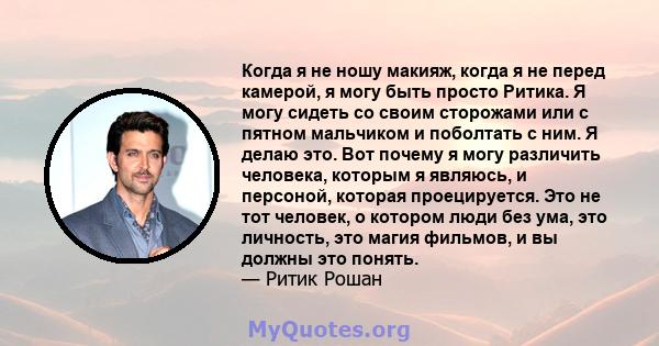 Когда я не ношу макияж, когда я не перед камерой, я могу быть просто Ритика. Я могу сидеть со своим сторожами или с пятном мальчиком и поболтать с ним. Я делаю это. Вот почему я могу различить человека, которым я