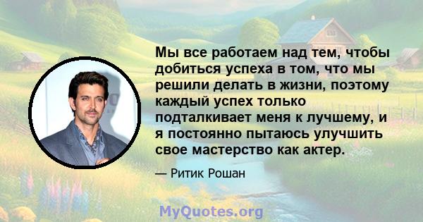 Мы все работаем над тем, чтобы добиться успеха в том, что мы решили делать в жизни, поэтому каждый успех только подталкивает меня к лучшему, и я постоянно пытаюсь улучшить свое мастерство как актер.