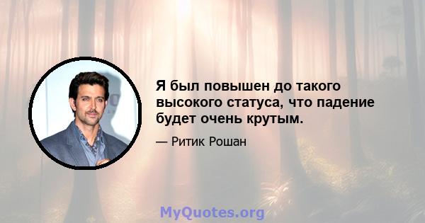 Я был повышен до такого высокого статуса, что падение будет очень крутым.