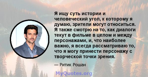 Я ищу суть истории и человеческий угол, к которому я думаю, зрители могут относиться. Я также смотрю на то, как диалоги текут в фильме в целом и между персонажами, и, что наиболее важно, я всегда рассматриваю то, что я