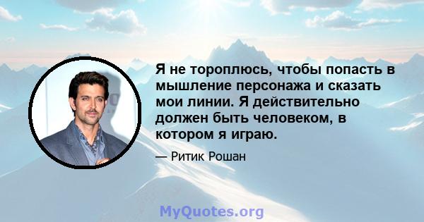 Я не тороплюсь, чтобы попасть в мышление персонажа и сказать мои линии. Я действительно должен быть человеком, в котором я играю.