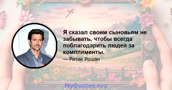 Я сказал своим сыновьям не забывать, чтобы всегда поблагодарить людей за комплименты.