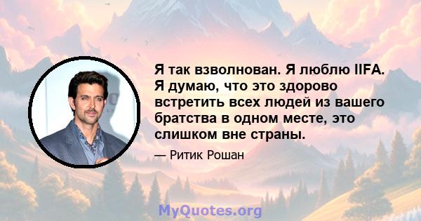 Я так взволнован. Я люблю IIFA. Я думаю, что это здорово встретить всех людей из вашего братства в одном месте, это слишком вне страны.