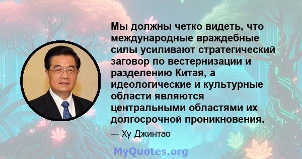 Мы должны четко видеть, что международные враждебные силы усиливают стратегический заговор по вестернизации и разделению Китая, а идеологические и культурные области являются центральными областями их долгосрочной