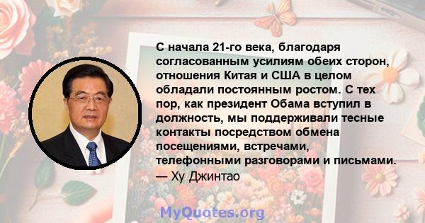 С начала 21-го века, благодаря согласованным усилиям обеих сторон, отношения Китая и США в целом обладали постоянным ростом. С тех пор, как президент Обама вступил в должность, мы поддерживали тесные контакты